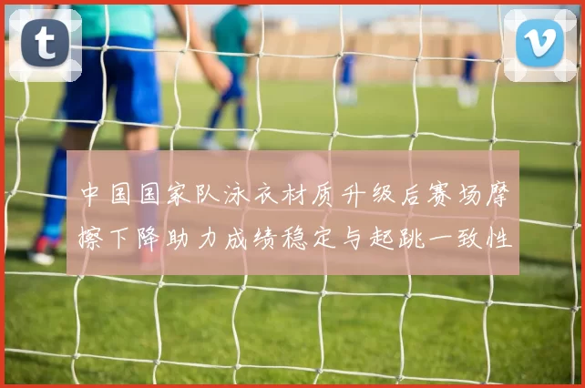 中国国家队泳衣材质升级后赛场摩擦下降助力成绩稳定与起跳一致性提高