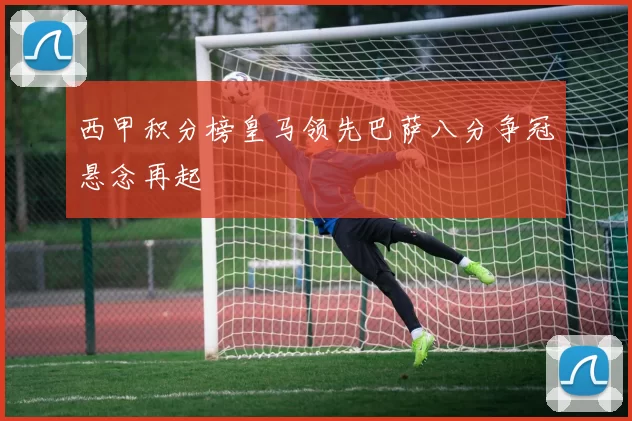 西甲积分榜皇马领先巴萨八分争冠悬念再起