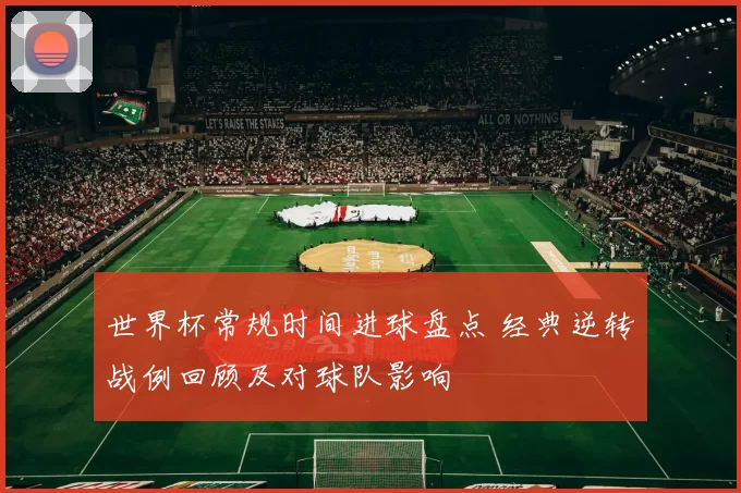 世界杯常规时间进球盘点 经典逆转战例回顾及对球队影响