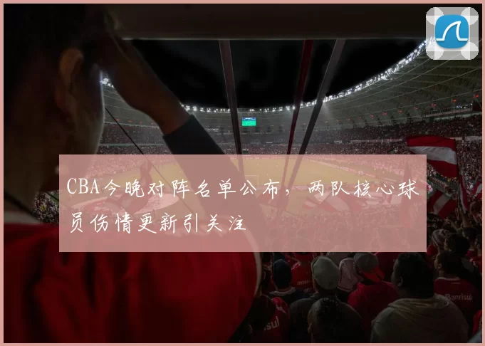 CBA今晚对阵名单公布,两队核心球员伤情更新引关注