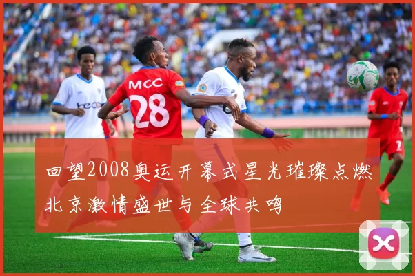 回望2008奥运开幕式星光璀璨点燃北京激情盛世与全球共鸣