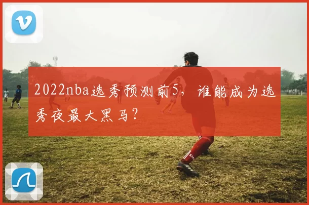 2022nba选秀预测前5,谁能成为选秀夜最大黑马?