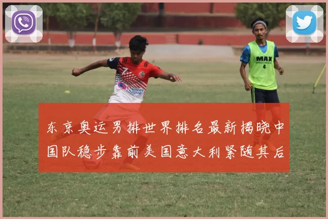 东京奥运男排世界排名最新揭晓中国队稳步靠前美国意大利紧随其后