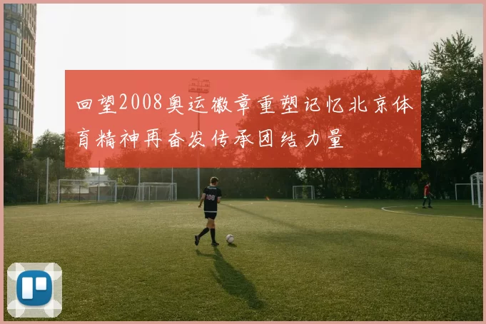回望2008奥运徽章重塑记忆北京体育精神再奋发传承团结力量