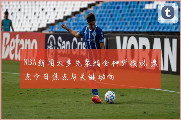 NBA新闻太多先聚精会神听我说 盘点今日焦点与关键动向