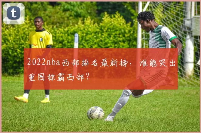 2022nba西部排名最新榜,谁能突出重围称霸西部?