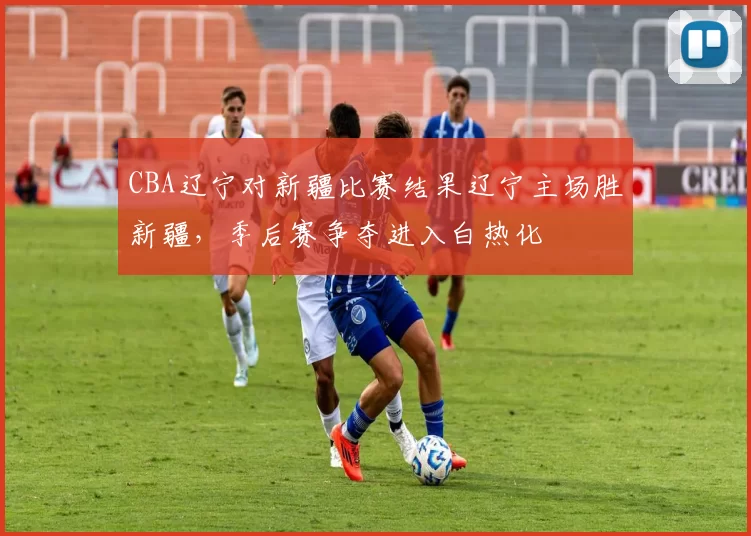 CBA辽宁对新疆比赛结果辽宁主场胜新疆，季后赛争夺进入白热化