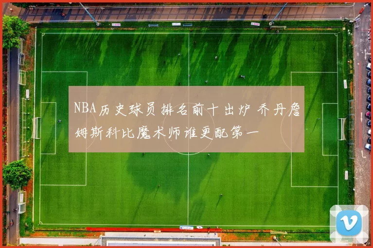 NBA历史球员排名前十出炉 乔丹詹姆斯科比魔术师谁更配第一