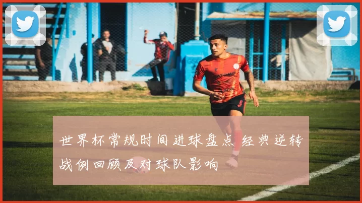 世界杯常规时间进球盘点 经典逆转战例回顾及对球队影响