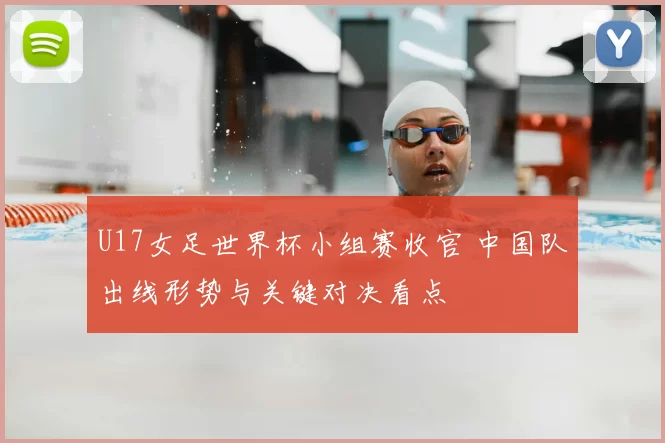 U17女足世界杯小组赛收官 中国队出线形势与关键对决看点