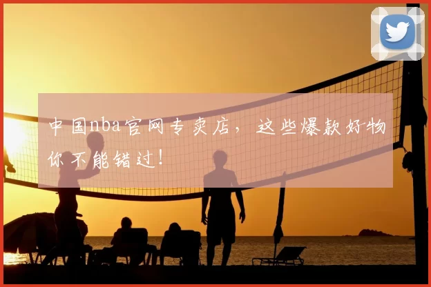 中国nba官网专卖店，这些爆款好物你不能错过！
