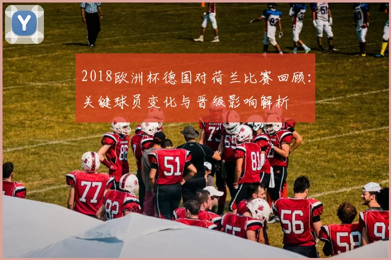 2018欧洲杯德国对荷兰比赛回顾：关键球员变化与晋级影响解析