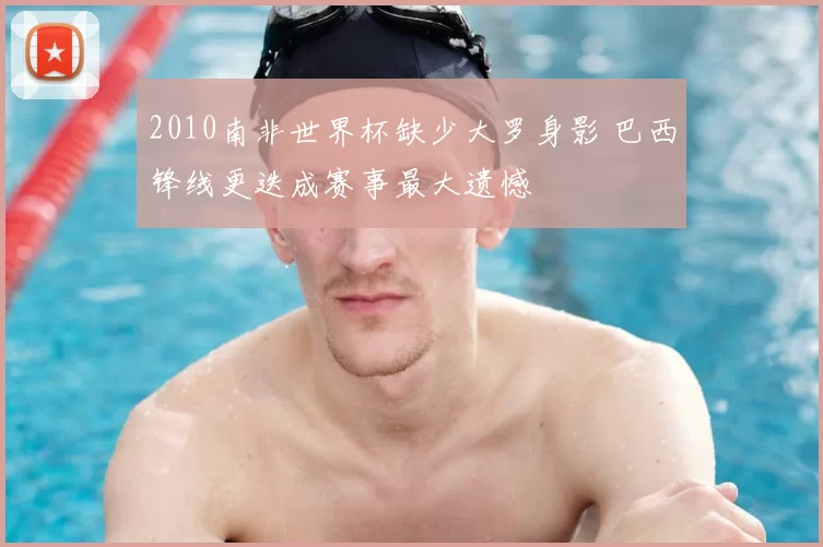 2010南非世界杯缺少大罗身影 巴西锋线更迭成赛事最大遗憾