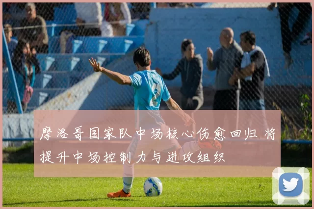 摩洛哥国家队中场核心伤愈回归 将提升中场控制力与进攻组织