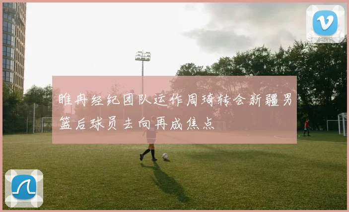 睢冉经纪团队运作周琦转会新疆男篮后球员去向再成焦点