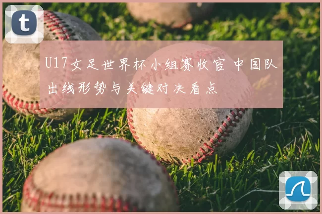 U17女足世界杯小组赛收官 中国队出线形势与关键对决看点