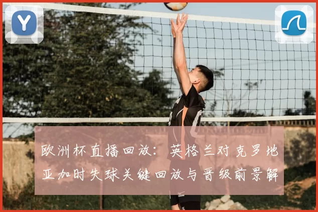 欧洲杯直播回放:英格兰对克罗地亚加时失球关键回放与晋级前景解读