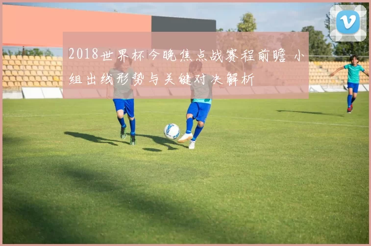 2018世界杯今晚焦点战赛程前瞻 小组出线形势与关键对决解析