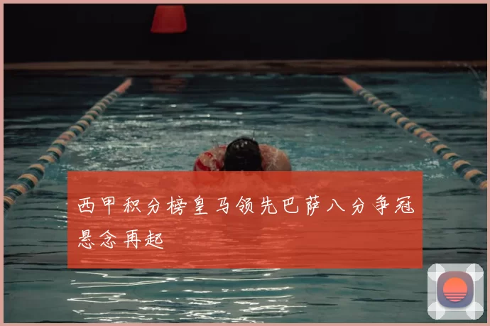 西甲积分榜皇马领先巴萨八分争冠悬念再起
