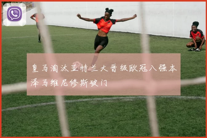 皇马淘汰亚特兰大晋级欧冠八强本泽马维尼修斯破门