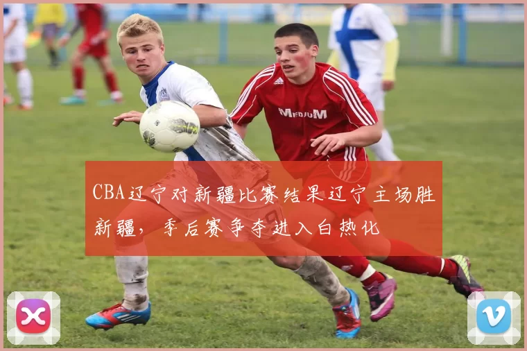 CBA辽宁对新疆比赛结果辽宁主场胜新疆，季后赛争夺进入白热化