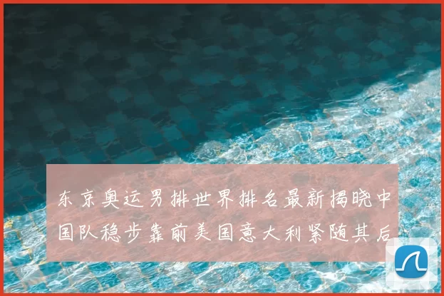 东京奥运男排世界排名最新揭晓中国队稳步靠前美国意大利紧随其后