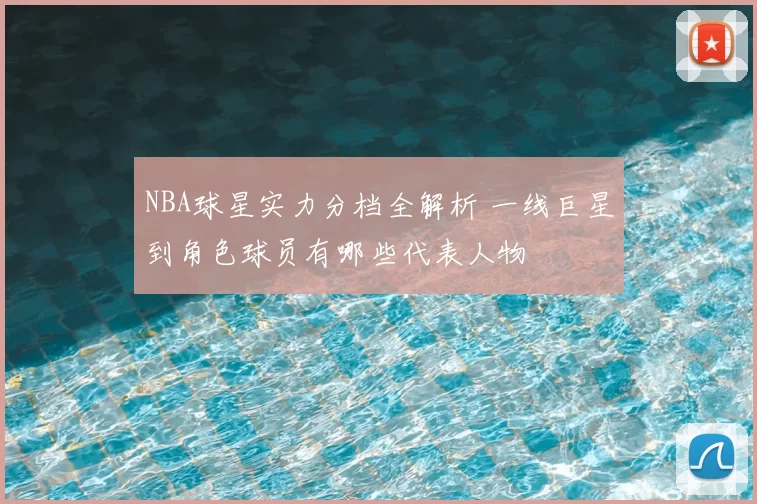 NBA球星实力分档全解析 一线巨星到角色球员有哪些代表人物