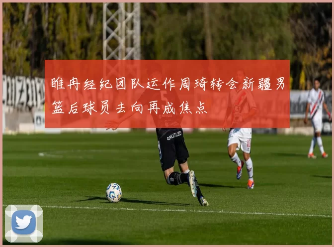 睢冉经纪团队运作周琦转会新疆男篮后球员去向再成焦点