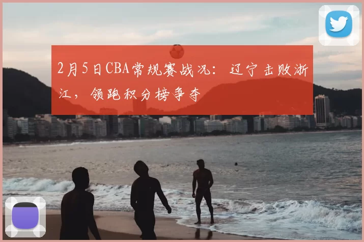 2月5日CBA常规赛战况：辽宁击败浙江，领跑积分榜争夺