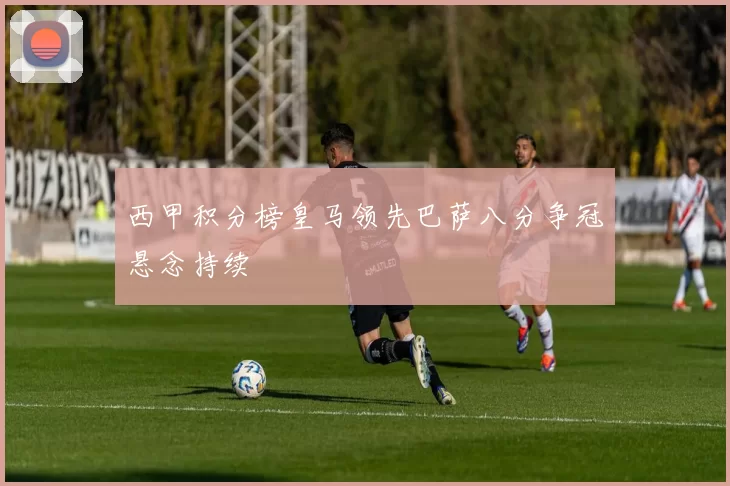 西甲积分榜皇马领先巴萨八分争冠悬念持续