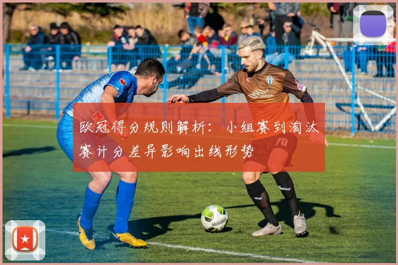 欧冠得分规则解析：小组赛到淘汰赛计分差异影响出线形势
