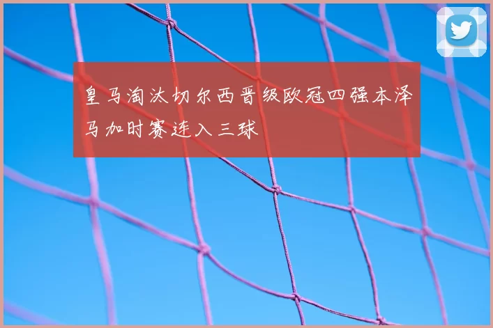 皇马淘汰切尔西晋级欧冠四强本泽马加时赛连入三球