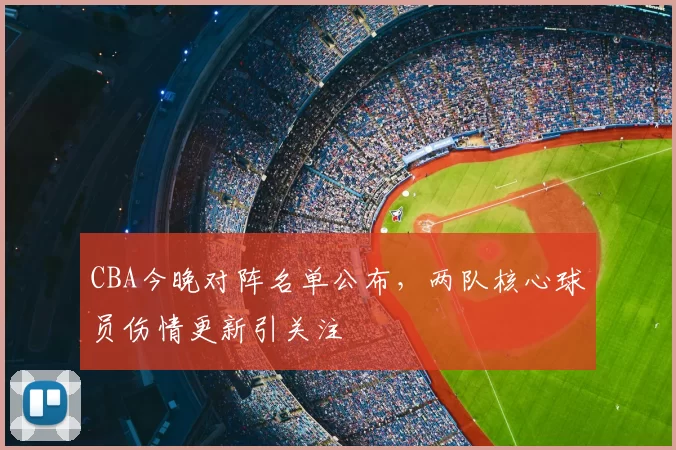 CBA今晚对阵名单公布,两队核心球员伤情更新引关注
