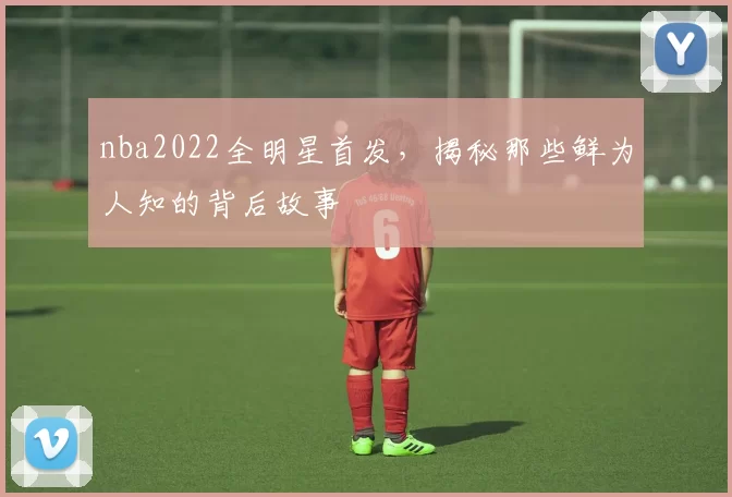 nba2022全明星首发,揭秘那些鲜为人知的背后故事