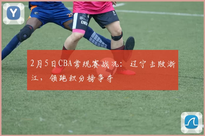 2月5日CBA常规赛战况：辽宁击败浙江，领跑积分榜争夺