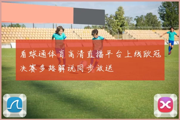 看球通体育高清直播平台上线欧冠决赛多路解说同步放送
