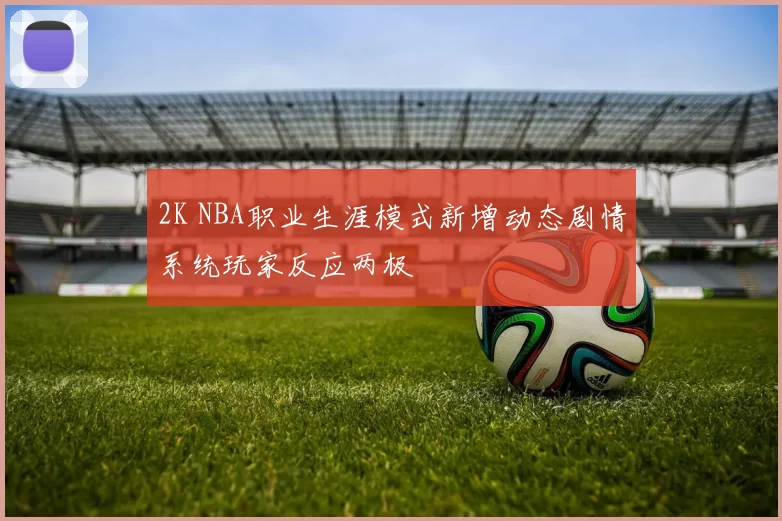 2K NBA职业生涯模式新增动态剧情系统玩家反应两极