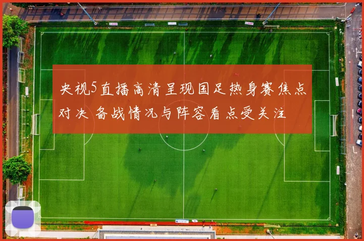 央视5直播高清呈现国足热身赛焦点对决 备战情况与阵容看点受关注