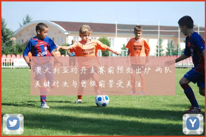 澳大利亚对丹麦赛前预测出炉 两队关键对决与晋级前景受关注