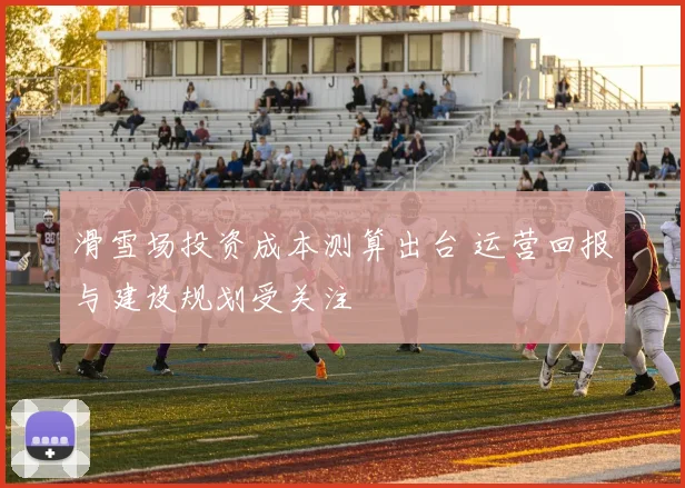 滑雪场投资成本测算出台 运营回报与建设规划受关注