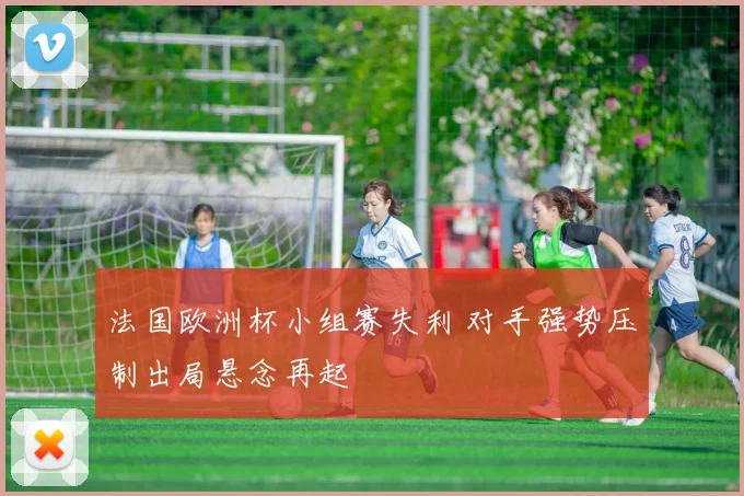 法国欧洲杯小组赛失利 对手强势压制出局悬念再起