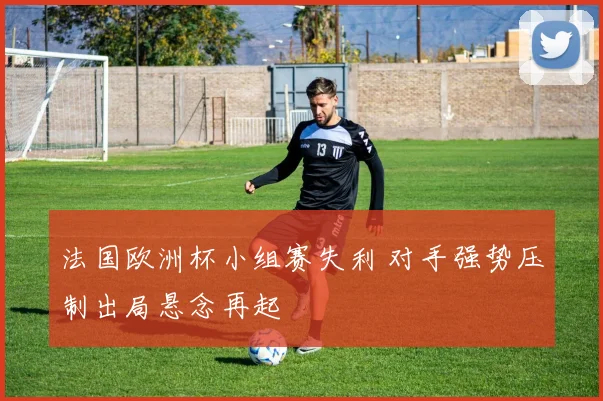 法国欧洲杯小组赛失利 对手强势压制出局悬念再起