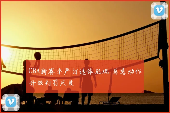 CBA新赛季严打违体犯规 恶意动作升级判罚尺度