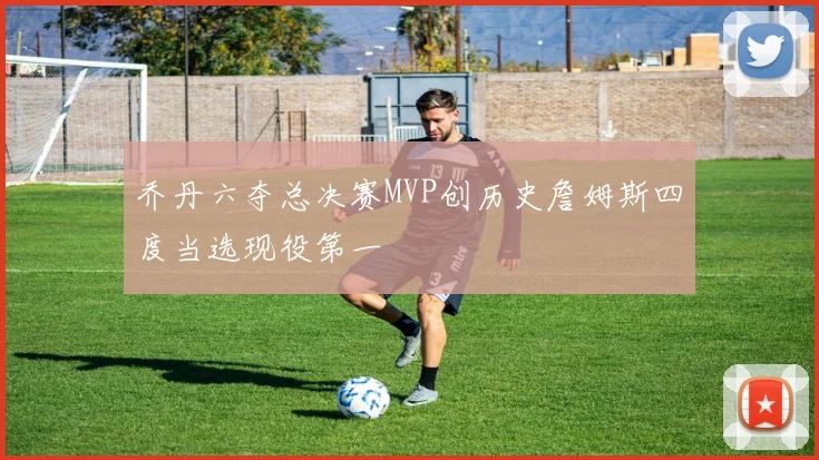 乔丹六夺总决赛MVP创历史詹姆斯四度当选现役第一