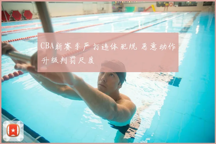 CBA新赛季严打违体犯规 恶意动作升级判罚尺度
